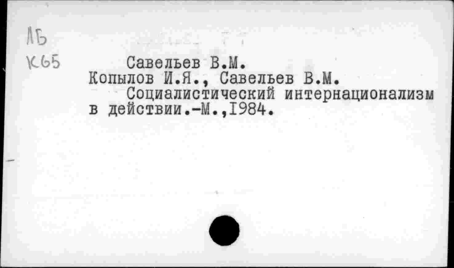 ﻿ЛЬ	_ 7 7
КЬБ	Савельев В.М.
Копылов И.Я., Савельев В.М.
Социалистический интернационализм в действии.-М.,1984.